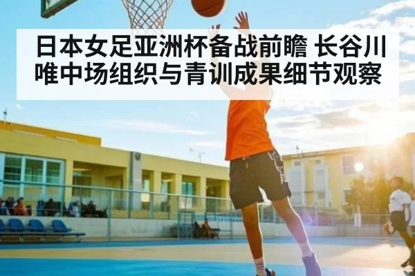 日本女足亚洲杯备战前瞻 长谷川唯中场组织与青训成果细节观察