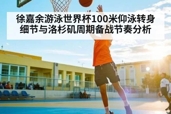 徐嘉余游泳世界杯100米仰泳转身细节与洛杉矶周期备战节奏分析